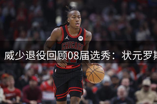 威少退役回顾08届选秀：状元罗斯因伤遗憾，榜眼探花令人失望