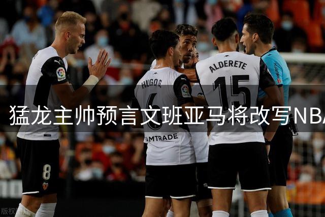 猛龙主帅预言文班亚马将改写NBA历史 称其有望登顶传奇
