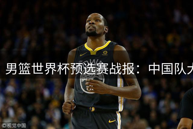 男篮世界杯预选赛战报：中国队大捷跃居小组第三