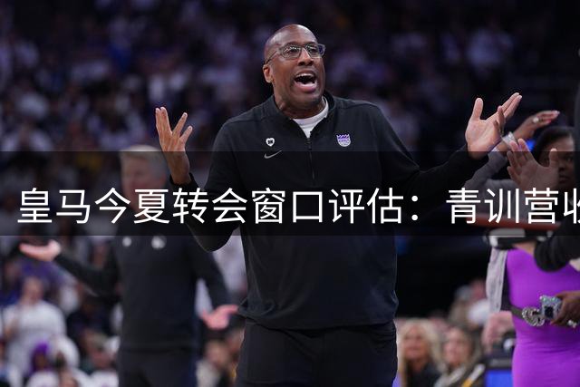 皇马今夏转会窗口评估：青训营收亮眼，错失罗德里成美中不足