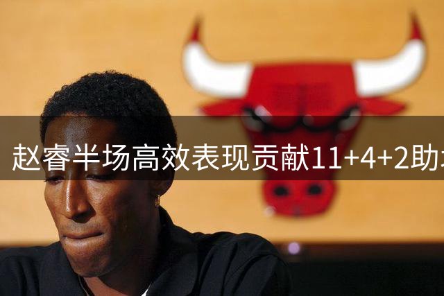 赵睿半场高效表现贡献11+4+2助北京领先