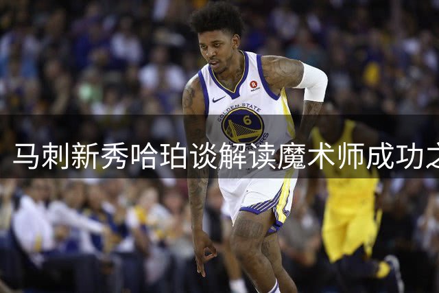 马刺新秀哈珀谈解读魔术师成功之道：从夺冠到FMVP